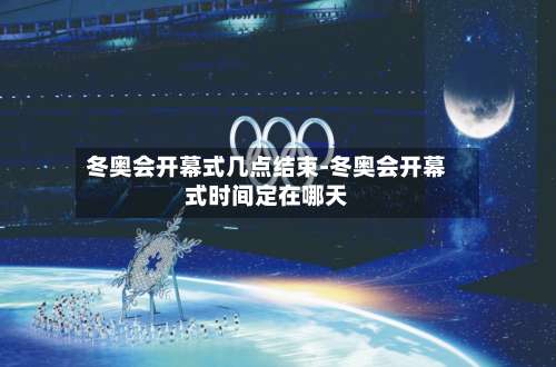 冬奥会开幕式几点结束-冬奥会开幕式时间定在哪天-第3张图片