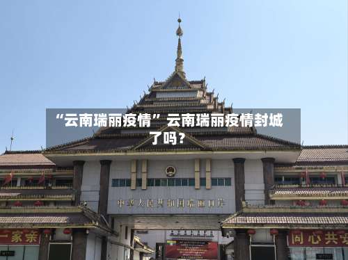 “云南瑞丽疫情” 云南瑞丽疫情封城了吗？-第1张图片
