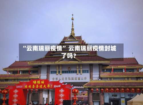 “云南瑞丽疫情	” 云南瑞丽疫情封城了吗？-第2张图片
