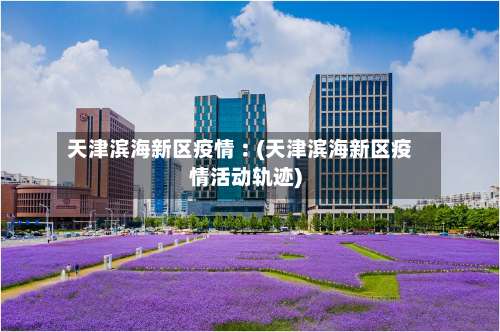 天津滨海新区疫情︰(天津滨海新区疫情活动轨迹)-第3张图片