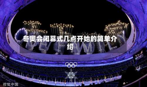 冬奥会闭幕式几点开始的简单介绍-第3张图片