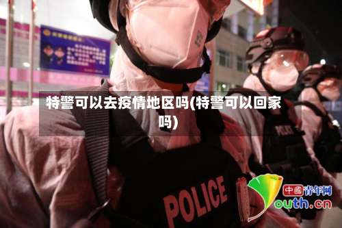 特警可以去疫情地区吗(特警可以回家吗)-第3张图片