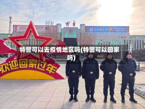 特警可以去疫情地区吗(特警可以回家吗)-第2张图片