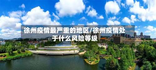 徐州疫情最严重的地区/徐州疫情处于什么风险等级-第1张图片