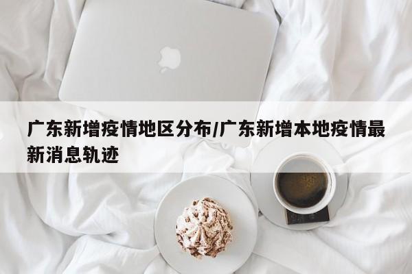 广东新增疫情地区分布/广东新增本地疫情最新消息轨迹