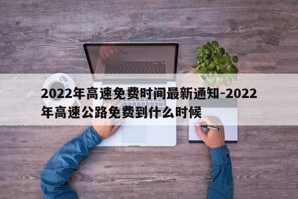 2022年高速免费时间最新通知-2022年高速公路免费到什么时候