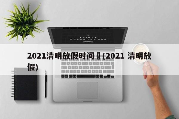 2021清明放假时间︰(2021 清明放假)