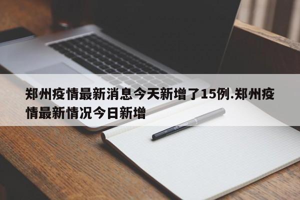 郑州疫情最新消息今天新增了15例.郑州疫情最新情况今日新增