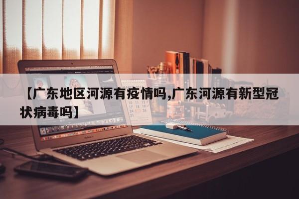 【广东地区河源有疫情吗,广东河源有新型冠状病毒吗】